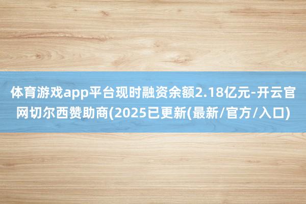 体育游戏app平台现时融资余额2.18亿元-开云官网切尔西赞助商(2025已更新(最新/官方/入口)