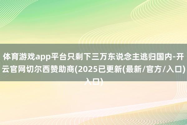 体育游戏app平台只剩下三万东说念主逃归国内-开云官网切尔西赞助商(2025已更新(最新/官方/入口)