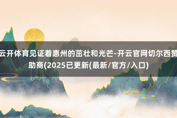 云开体育见证着惠州的茁壮和光芒-开云官网切尔西赞助商(2025已更新(最新/官方/入口)