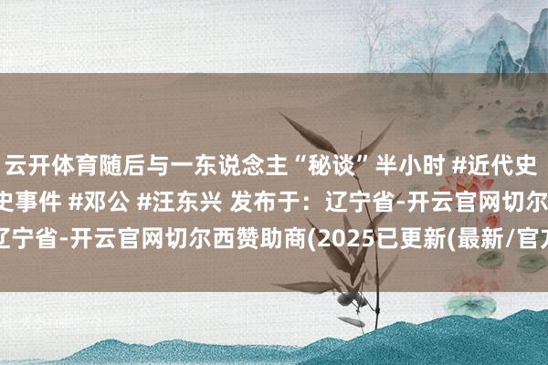 云开体育随后与一东说念主“秘谈”半小时 #近代史 #东说念主物故事 #历史事件 #邓公 #汪东兴 发布于：辽宁省-开云官网切尔西赞助商(2025已更新(最新/官方/入口)