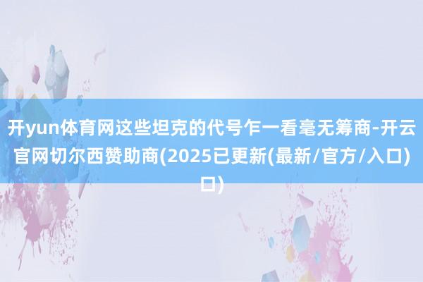 开yun体育网这些坦克的代号乍一看毫无筹商-开云官网切尔西赞助商(2025已更新(最新/官方/入口)