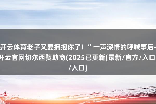 开云体育老子又要拥抱你了！”一声深情的呼喊事后-开云官网切尔西赞助商(2025已更新(最新/官方/入口)