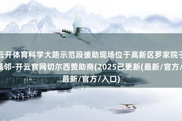 云开体育科学大路示范段援助现场位于高新区罗家院子立交隔邻-开云官网切尔西赞助商(2025已更新(最新/官方/入口)