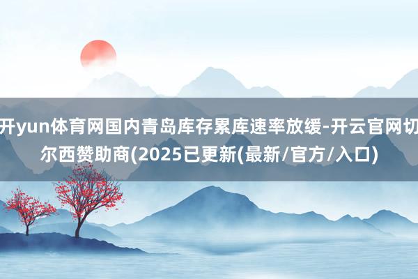 开yun体育网国内青岛库存累库速率放缓-开云官网切尔西赞助商(2025已更新(最新/官方/入口)