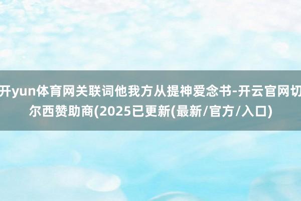 开yun体育网关联词他我方从提神爱念书-开云官网切尔西赞助商(2025已更新(最新/官方/入口)