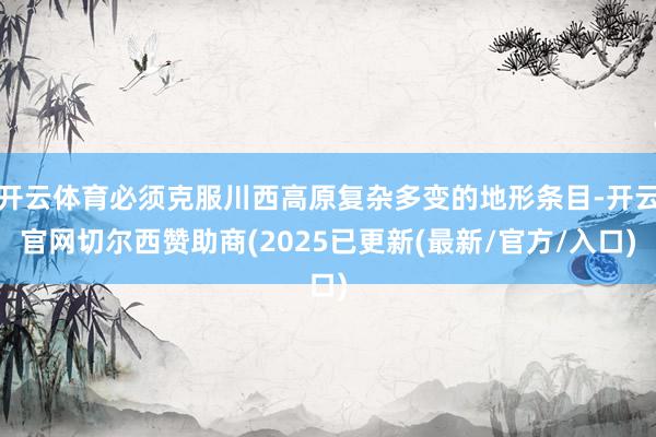 开云体育必须克服川西高原复杂多变的地形条目-开云官网切尔西赞助商(2025已更新(最新/官方/入口)