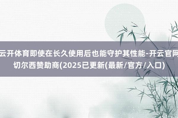 云开体育即使在长久使用后也能守护其性能-开云官网切尔西赞助商(2025已更新(最新/官方/入口)