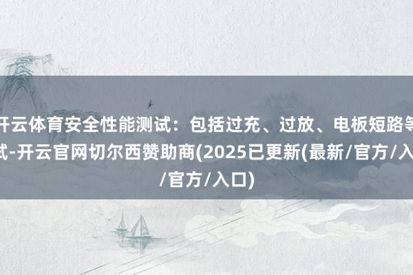 开云体育安全性能测试：包括过充、过放、电板短路等测试-开云官网切尔西赞助商(2025已更新(最新/官方/入口)