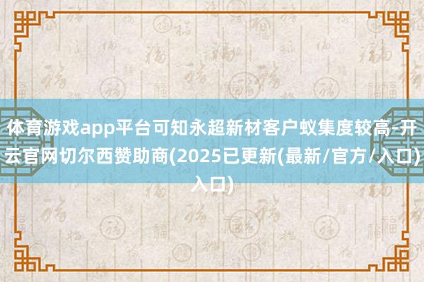 体育游戏app平台可知永超新材客户蚁集度较高-开云官网切尔西赞助商(2025已更新(最新/官方/入口)