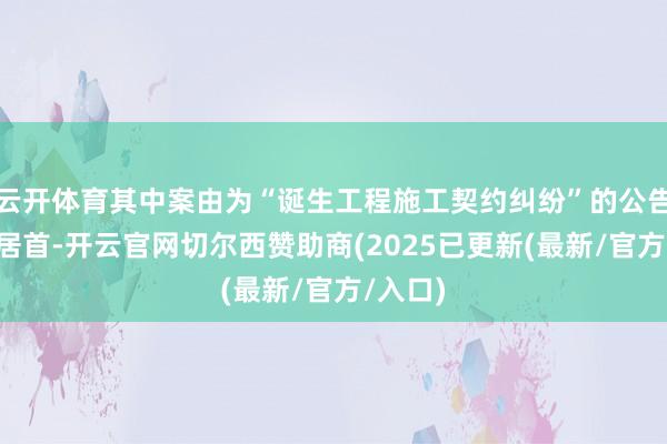云开体育其中案由为“诞生工程施工契约纠纷”的公告以6则居首-开云官网切尔西赞助商(2025已更新(最新/官方/入口)