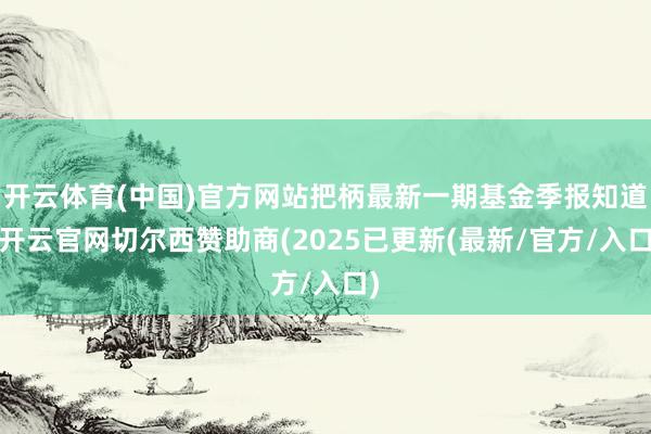 开云体育(中国)官方网站把柄最新一期基金季报知道-开云官网切尔西赞助商(2025已更新(最新/官方/入口)