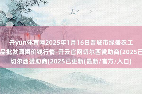 开yun体育网2025年1月16日晋城市绿盛农工商实业有限公司农副居品批发阛阓价钱行情-开云官网切尔西赞助商(2025已更新(最新/官方/入口)