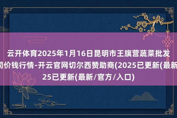 云开体育2025年1月16日昆明市王旗营蔬菜批发市集有限公司价钱行情-开云官网切尔西赞助商(2025已更新(最新/官方/入口)