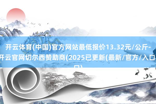 开云体育(中国)官方网站最低报价13.32元/公斤-开云官网切尔西赞助商(2025已更新(最新/官方/入口)