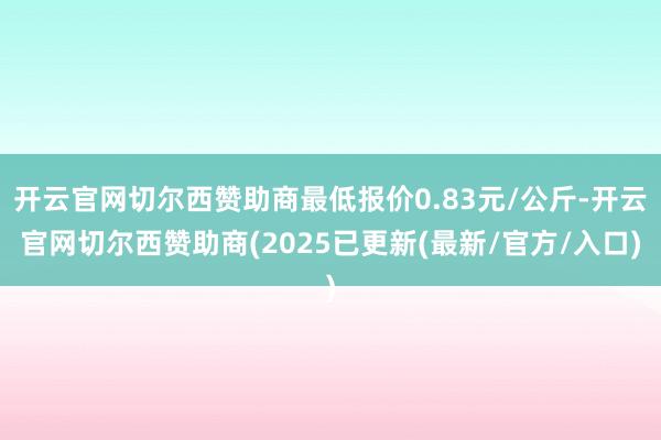 开云官网切尔西赞助商最低报价0.83元/公斤-开云官网切尔西赞助商(2025已更新(最新/官方/入口)