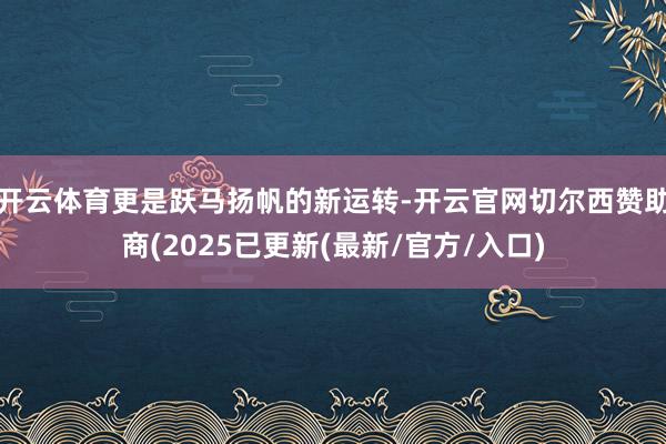 开云体育更是跃马扬帆的新运转-开云官网切尔西赞助商(2025已更新(最新/官方/入口)