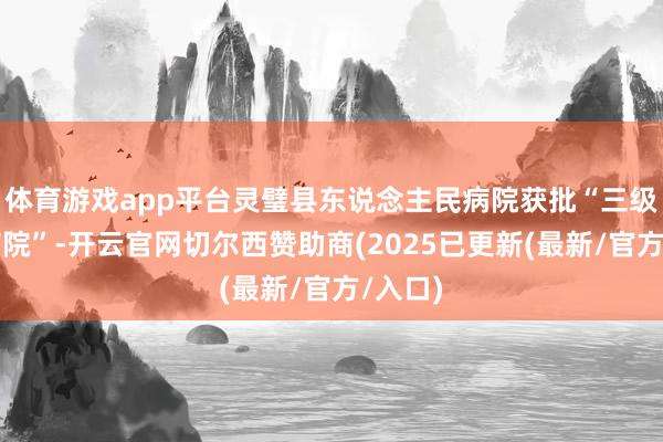 体育游戏app平台灵璧县东说念主民病院获批“三级抽象病院”-开云官网切尔西赞助商(2025已更新(最新/官方/入口)