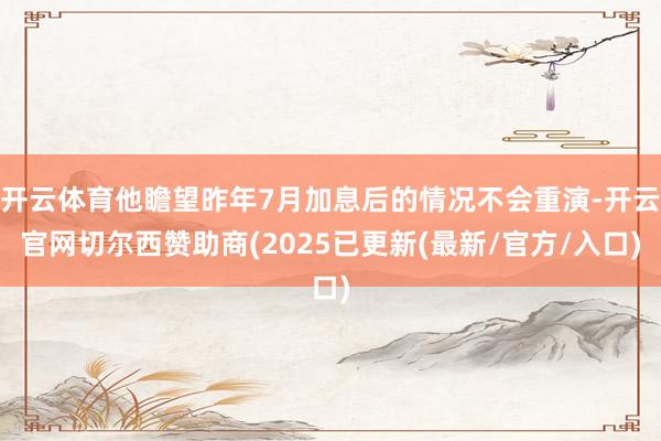 开云体育他瞻望昨年7月加息后的情况不会重演-开云官网切尔西赞助商(2025已更新(最新/官方/入口)
