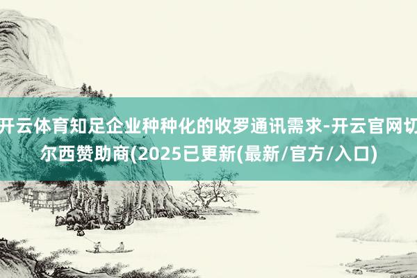 开云体育知足企业种种化的收罗通讯需求-开云官网切尔西赞助商(2025已更新(最新/官方/入口)