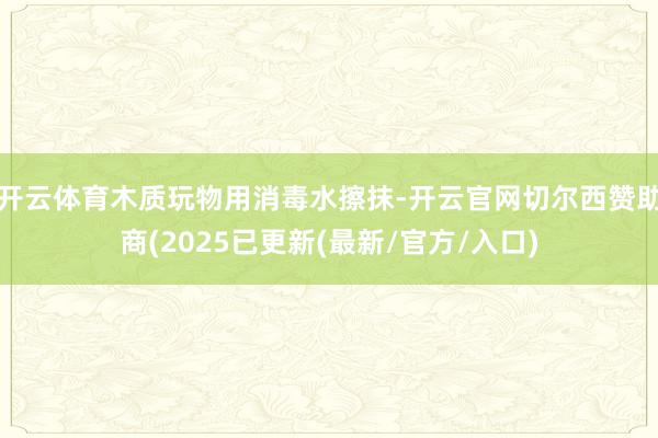 开云体育木质玩物用消毒水擦抹-开云官网切尔西赞助商(2025已更新(最新/官方/入口)