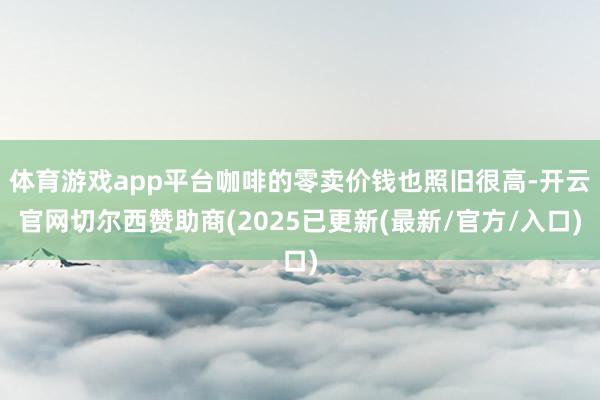 体育游戏app平台咖啡的零卖价钱也照旧很高-开云官网切尔西赞助商(2025已更新(最新/官方/入口)