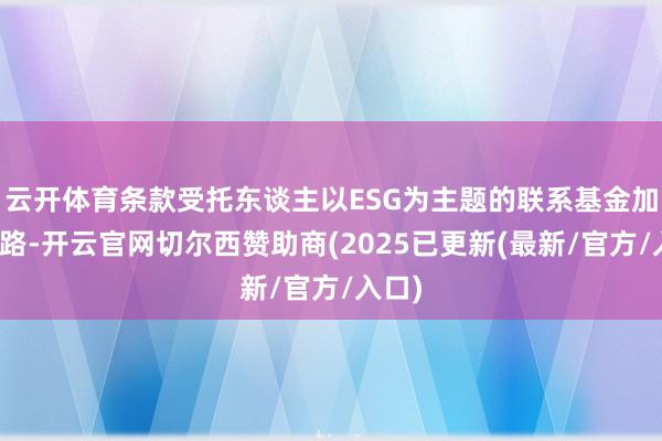 云开体育条款受托东谈主以ESG为主题的联系基金加强线路-开云官网切尔西赞助商(2025已更新(最新/官方/入口)