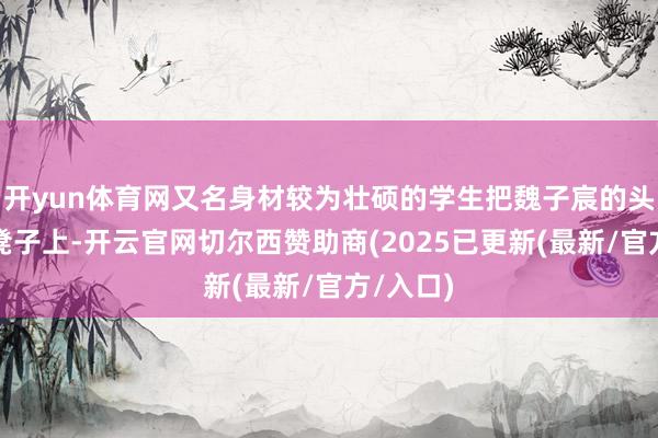 开yun体育网又名身材较为壮硕的学生把魏子宸的头部按在凳子上-开云官网切尔西赞助商(2025已更新(最新/官方/入口)