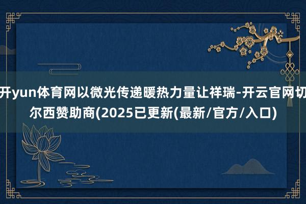 开yun体育网以微光传递暖热力量让祥瑞-开云官网切尔西赞助商(2025已更新(最新/官方/入口)