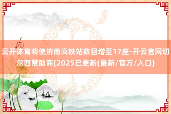 云开体育将使济南高铁站数目增至17座-开云官网切尔西赞助商(2025已更新(最新/官方/入口)