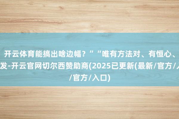 开云体育能搞出啥边幅？”　　“唯有方法对、有恒心、肯奋发-开云官网切尔西赞助商(2025已更新(最新/官方/入口)