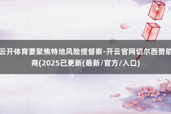 云开体育要聚焦特地风险捏督察-开云官网切尔西赞助商(2025已更新(最新/官方/入口)