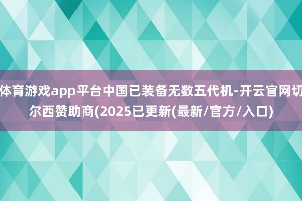 体育游戏app平台中国已装备无数五代机-开云官网切尔西赞助商(2025已更新(最新/官方/入口)