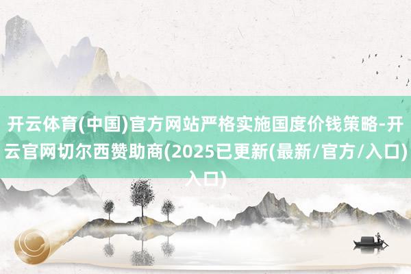 开云体育(中国)官方网站严格实施国度价钱策略-开云官网切尔西赞助商(2025已更新(最新/官方/入口)