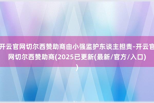 开云官网切尔西赞助商由小强监护东谈主担责-开云官网切尔西赞助商(2025已更新(最新/官方/入口)