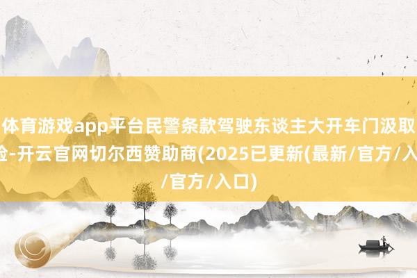 体育游戏app平台民警条款驾驶东谈主大开车门汲取搜检-开云官网切尔西赞助商(2025已更新(最新/官方/入口)