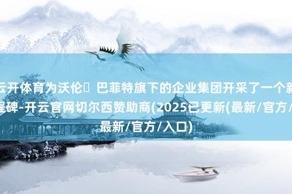 云开体育为沃伦・巴菲特旗下的企业集团开采了一个新的里程碑-开云官网切尔西赞助商(2025已更新(最新/官方/入口)