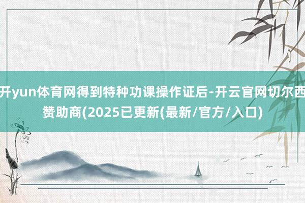 开yun体育网得到特种功课操作证后-开云官网切尔西赞助商(2025已更新(最新/官方/入口)