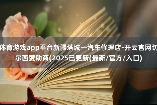 体育游戏app平台新疆塔城一汽车修理店-开云官网切尔西赞助商(2025已更新(最新/官方/入口)