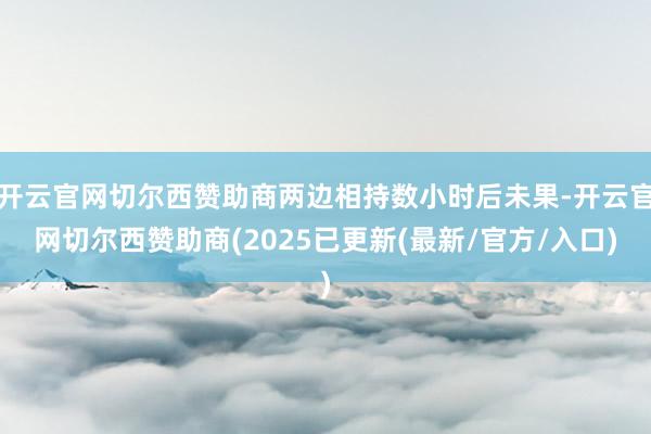 开云官网切尔西赞助商两边相持数小时后未果-开云官网切尔西赞助商(2025已更新(最新/官方/入口)