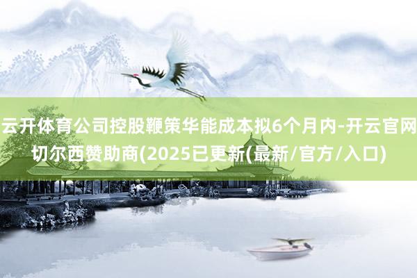 云开体育公司控股鞭策华能成本拟6个月内-开云官网切尔西赞助商(2025已更新(最新/官方/入口)