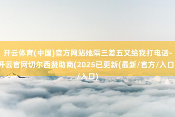 开云体育(中国)官方网站她隔三差五又给我打电话-开云官网切尔西赞助商(2025已更新(最新/官方/入口)