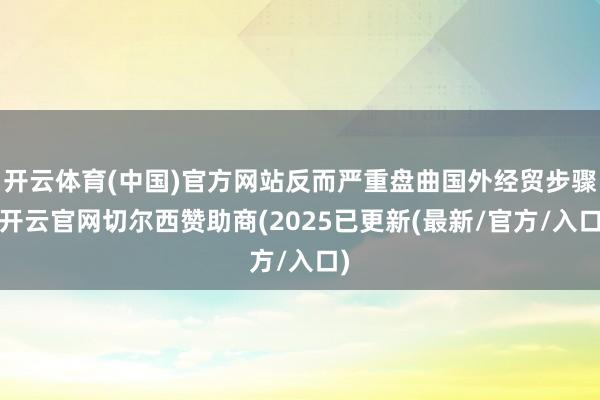 开云体育(中国)官方网站反而严重盘曲国外经贸步骤-开云官网切尔西赞助商(2025已更新(最新/官方/入口)