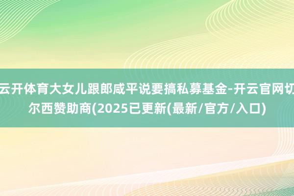 云开体育大女儿跟郎咸平说要搞私募基金-开云官网切尔西赞助商(2025已更新(最新/官方/入口)