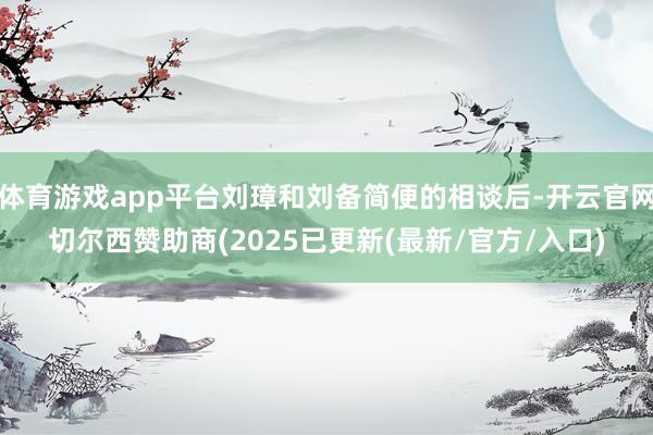 体育游戏app平台刘璋和刘备简便的相谈后-开云官网切尔西赞助商(2025已更新(最新/官方/入口)