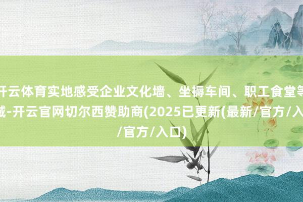 开云体育实地感受企业文化墙、坐褥车间、职工食堂等区域-开云官网切尔西赞助商(2025已更新(最新/官方/入口)