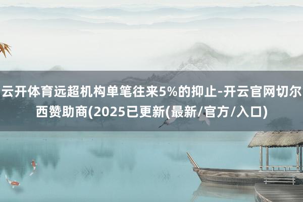 云开体育远超机构单笔往来5%的抑止-开云官网切尔西赞助商(2025已更新(最新/官方/入口)