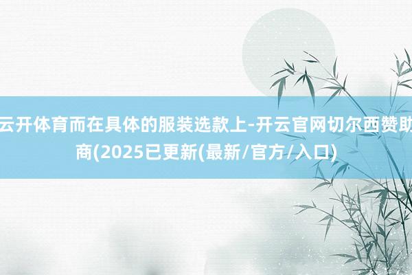 云开体育而在具体的服装选款上-开云官网切尔西赞助商(2025已更新(最新/官方/入口)