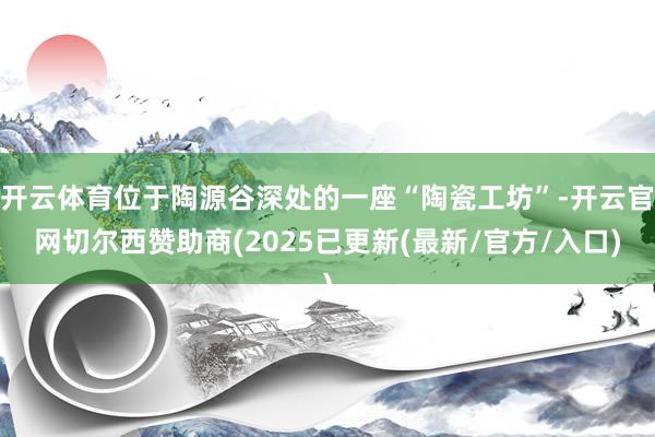 开云体育位于陶源谷深处的一座“陶瓷工坊”-开云官网切尔西赞助商(2025已更新(最新/官方/入口)