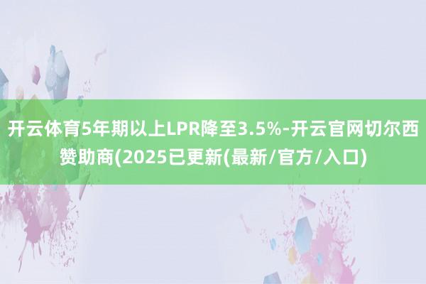 开云体育5年期以上LPR降至3.5%-开云官网切尔西赞助商(2025已更新(最新/官方/入口)