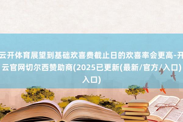 云开体育展望到基础欢喜费截止日的欢喜率会更高-开云官网切尔西赞助商(2025已更新(最新/官方/入口)